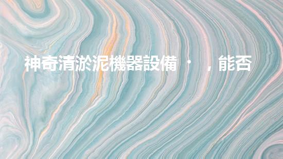 神奇清淤泥機器設備，能否化解城市泥潭？